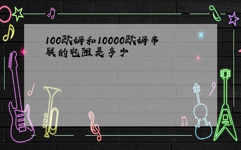 100欧姆和10000欧姆串联的电阻是多少