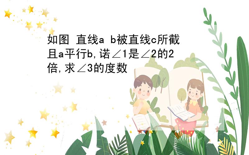 如图 直线a b被直线c所截且a平行b,诺∠1是∠2的2倍,求∠3的度数