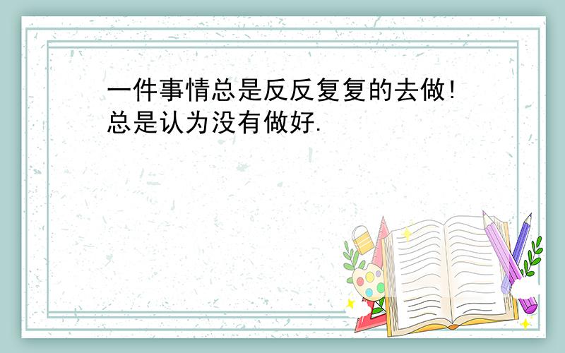 一件事情总是反反复复的去做!总是认为没有做好.