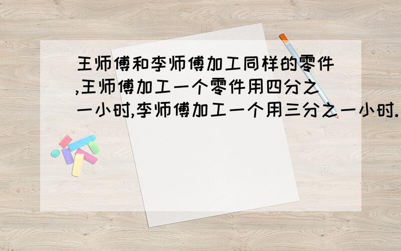 王师傅和李师傅加工同样的零件,王师傅加工一个零件用四分之一小时,李师傅加工一个用三分之一小时.