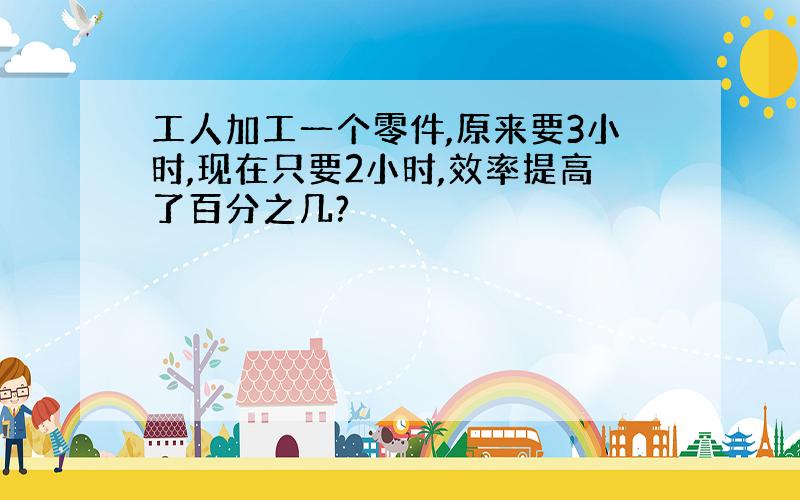 工人加工一个零件,原来要3小时,现在只要2小时,效率提高了百分之几?