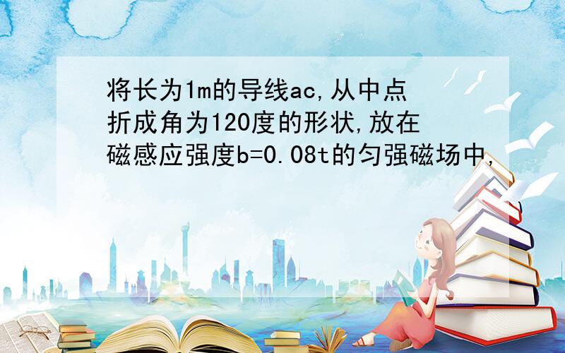 将长为1m的导线ac,从中点折成角为120度的形状,放在磁感应强度b=0.08t的匀强磁场中,