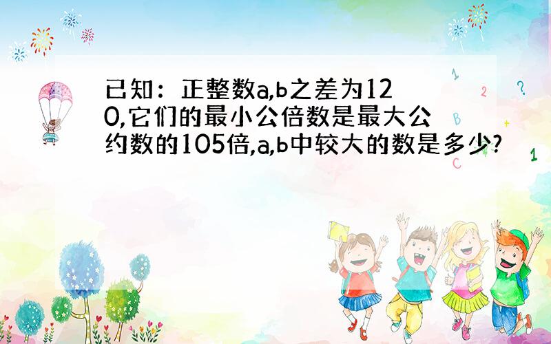 已知：正整数a,b之差为120,它们的最小公倍数是最大公约数的105倍,a,b中较大的数是多少?