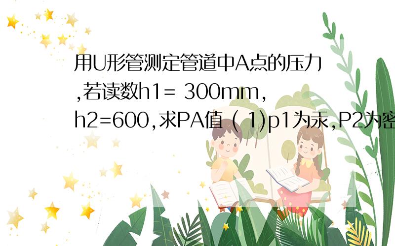 用U形管测定管道中A点的压力,若读数h1= 300mm,h2=600,求PA值 ( 1)p1为汞,P2为密度是850千克