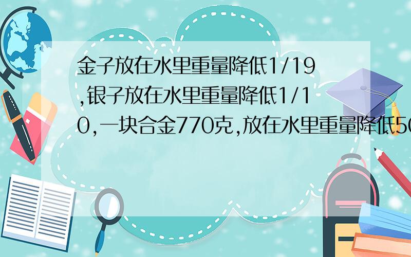 金子放在水里重量降低1/19,银子放在水里重量降低1/10,一块合金770克,放在水里重量降低50克,金银各多少克?