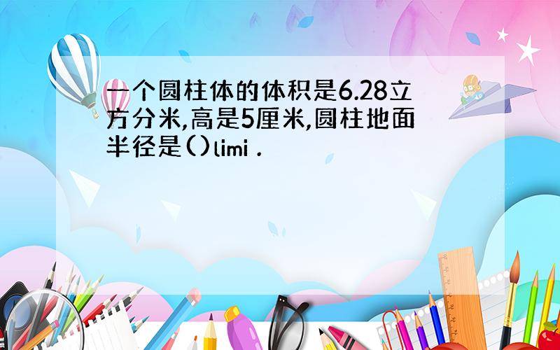 一个圆柱体的体积是6.28立方分米,高是5厘米,圆柱地面半径是()limi .