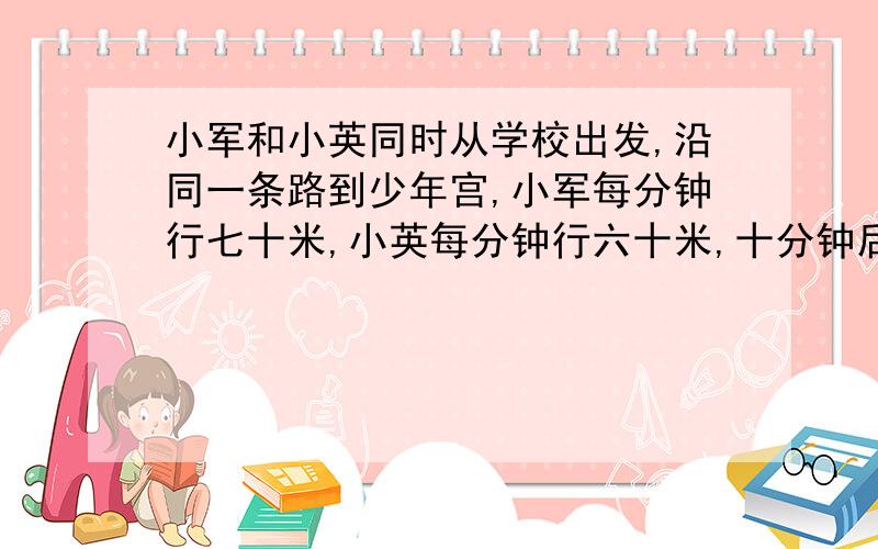 小军和小英同时从学校出发,沿同一条路到少年宫,小军每分钟行七十米,小英每分钟行六十米,十分钟后小军到了少年宫,这时小英离