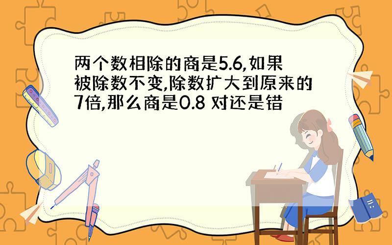 两个数相除的商是5.6,如果被除数不变,除数扩大到原来的7倍,那么商是0.8 对还是错