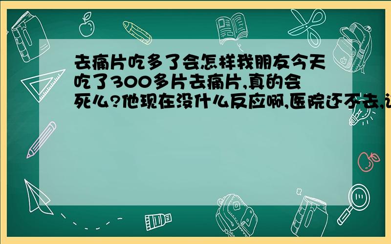 去痛片吃多了会怎样我朋友今天吃了300多片去痛片,真的会死么?他现在没什么反应啊,医院还不去,该怎么办?