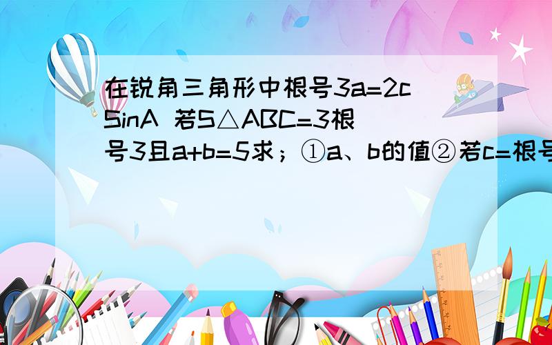 在锐角三角形中根号3a=2cSinA 若S△ABC=3根号3且a+b=5求；①a、b的值②若c=根号6 求∠A及角B,并