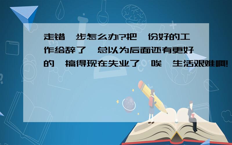 走错一步怎么办?把一份好的工作给辞了,总以为后面还有更好的,搞得现在失业了,唉,生活艰难啊!