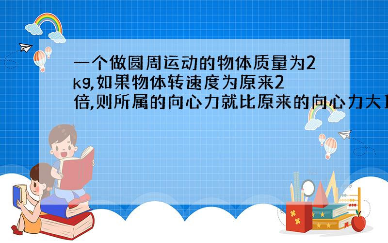 一个做圆周运动的物体质量为2kg,如果物体转速度为原来2倍,则所属的向心力就比原来的向心力大15N