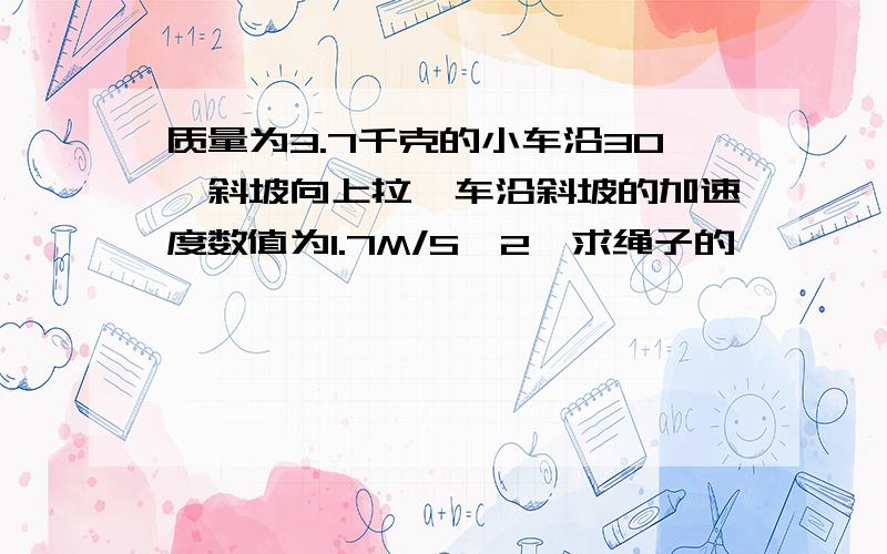 质量为3.7千克的小车沿30°斜坡向上拉,车沿斜坡的加速度数值为1.7M/S^2,求绳子的