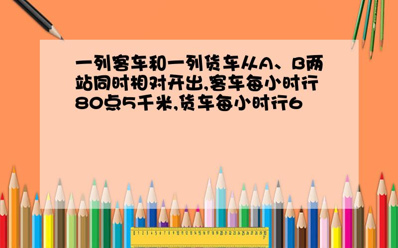 一列客车和一列货车从A、B两站同时相对开出,客车每小时行80点5千米,货车每小时行6