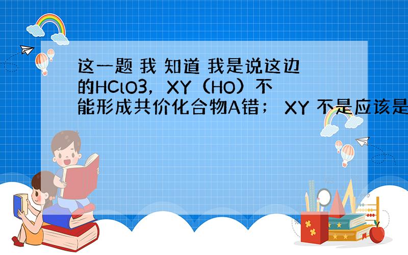 这一题 我 知道 我是说这边的HClO3，XY（HO）不能形成共价化合物A错； XY 不是应该是HCL吗？