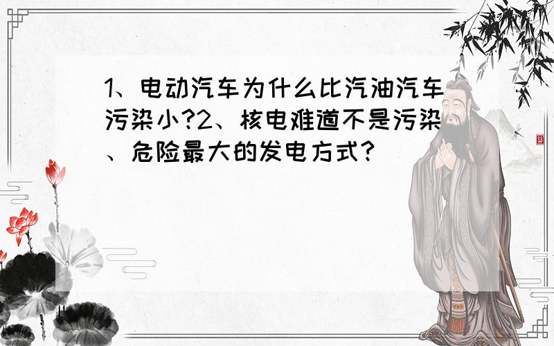 1、电动汽车为什么比汽油汽车污染小?2、核电难道不是污染、危险最大的发电方式?