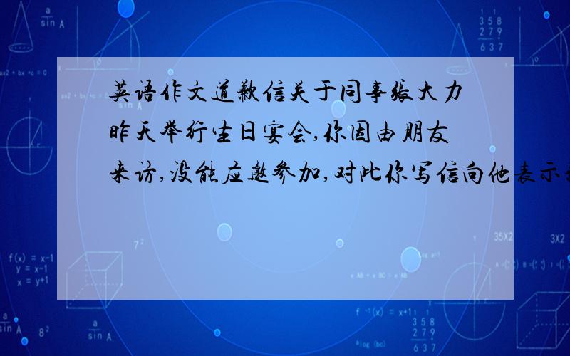 英语作文道歉信关于同事张大力昨天举行生日宴会,你因由朋友来访,没能应邀参加,对此你写信向他表示歉意