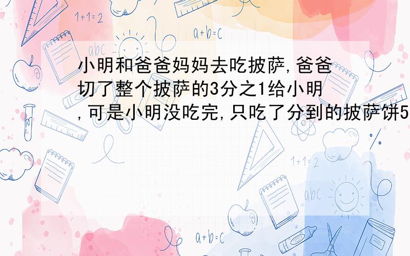 小明和爸爸妈妈去吃披萨,爸爸切了整个披萨的3分之1给小明,可是小明没吃完,只吃了分到的披萨饼5分之2,小