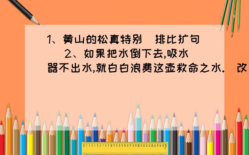 1、黄山的松真特别（排比扩句） 2、如果把水倒下去,吸水器不出水,就白白浪费这壶救命之水.（改为反