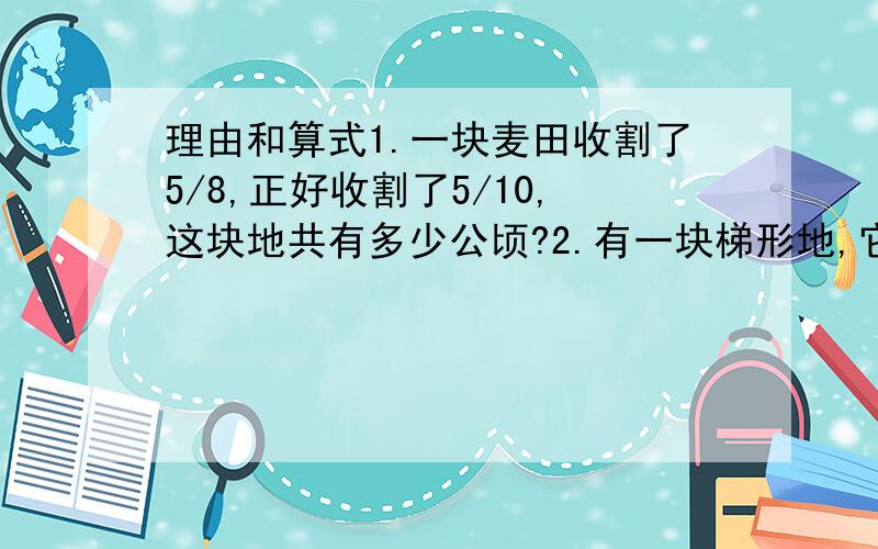 理由和算式1.一块麦田收割了5/8,正好收割了5/10,这块地共有多少公顷?2.有一块梯形地,它的上底是5/1/2米,下