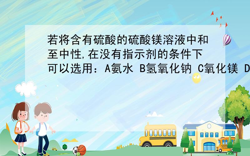 若将含有硫酸的硫酸镁溶液中和至中性,在没有指示剂的条件下可以选用：A氨水 B氢氧化钠 C氧化镁 D碳酸镁