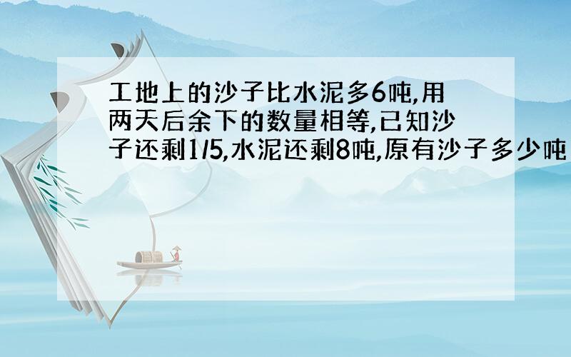 工地上的沙子比水泥多6吨,用两天后余下的数量相等,已知沙子还剩1/5,水泥还剩8吨,原有沙子多少吨