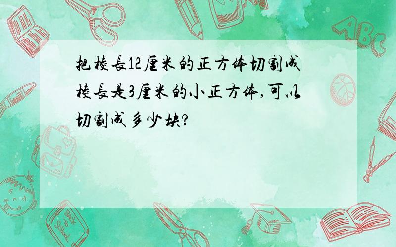 把棱长12厘米的正方体切割成棱长是3厘米的小正方体,可以切割成多少块?