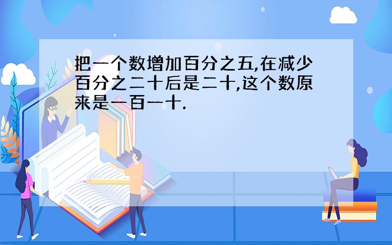 把一个数增加百分之五,在减少百分之二十后是二十,这个数原来是一百一十.