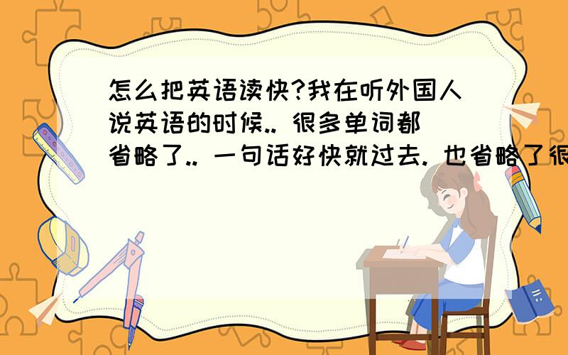 怎么把英语读快?我在听外国人说英语的时候.. 很多单词都省略了.. 一句话好快就过去. 也省略了很多读音不读.. 我想问