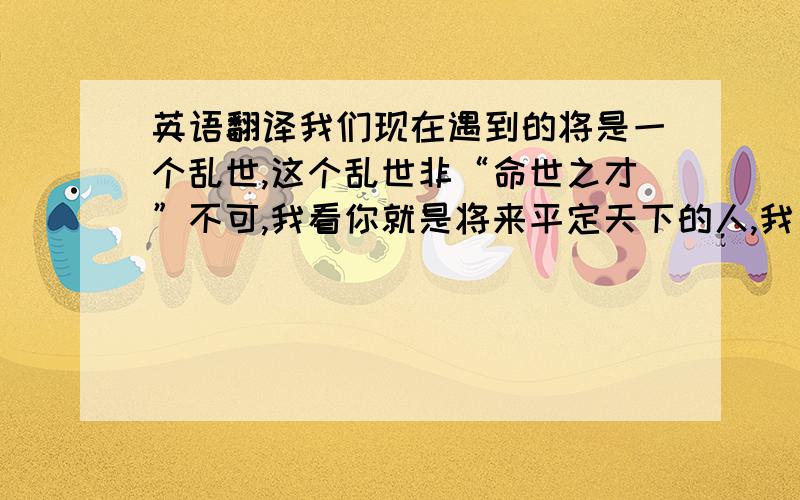 英语翻译我们现在遇到的将是一个乱世,这个乱世非“命世之才”不可,我看你就是将来平定天下的人,我已经老了,我把我的妻子和我