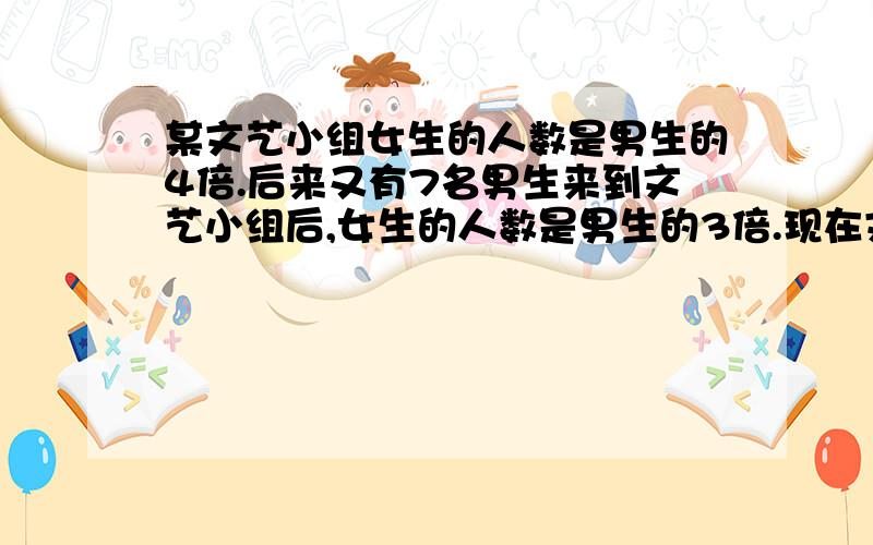 某文艺小组女生的人数是男生的4倍.后来又有7名男生来到文艺小组后,女生的人数是男生的3倍.现在文艺