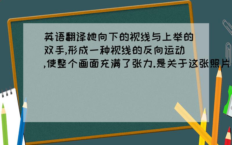 英语翻译她向下的视线与上举的双手,形成一种视线的反向运动,使整个画面充满了张力.是关于这张照片的..如果可以的话,再加一