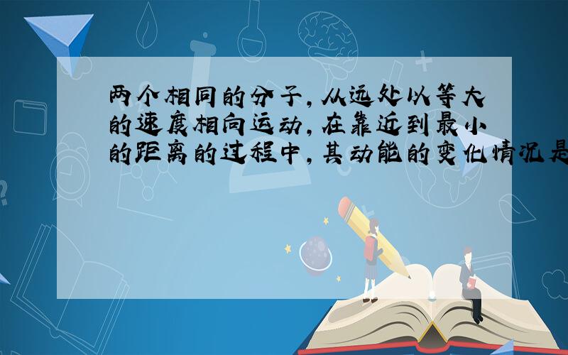 两个相同的分子,从远处以等大的速度相向运动,在靠近到最小的距离的过程中,其动能的变化情况是（ ） ...