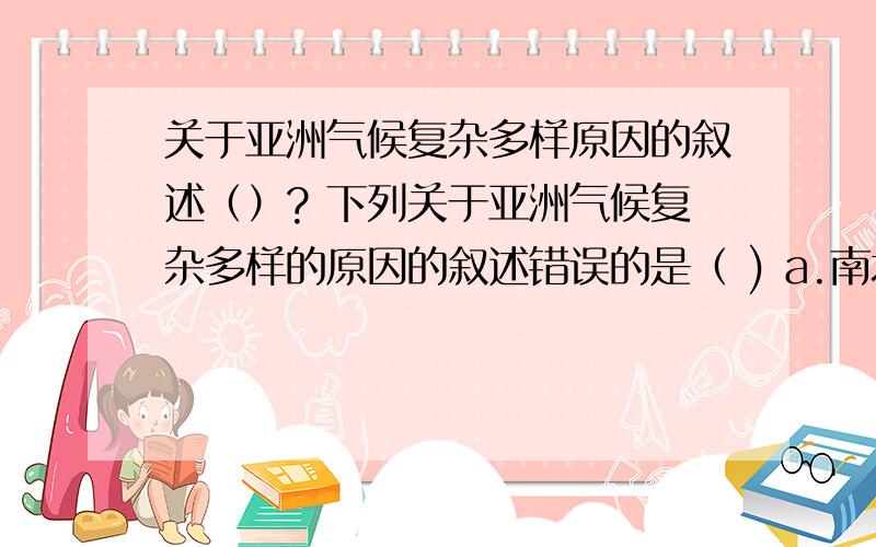 关于亚洲气候复杂多样原因的叙述（）? 下列关于亚洲气候复杂多样的原因的叙述错误的是（ ) a.南北跨经纬