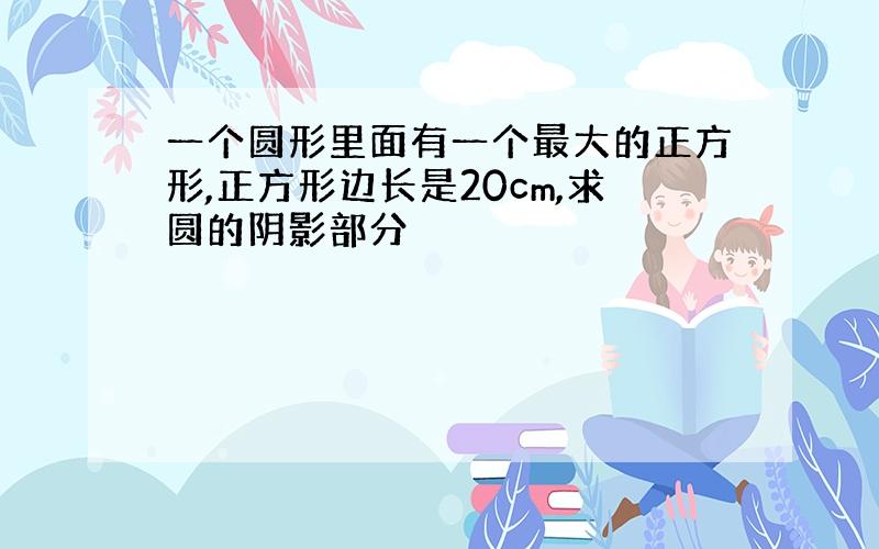 一个圆形里面有一个最大的正方形,正方形边长是20cm,求圆的阴影部分