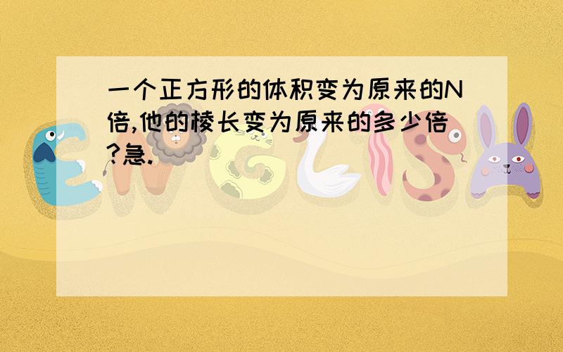 一个正方形的体积变为原来的N倍,他的棱长变为原来的多少倍?急.