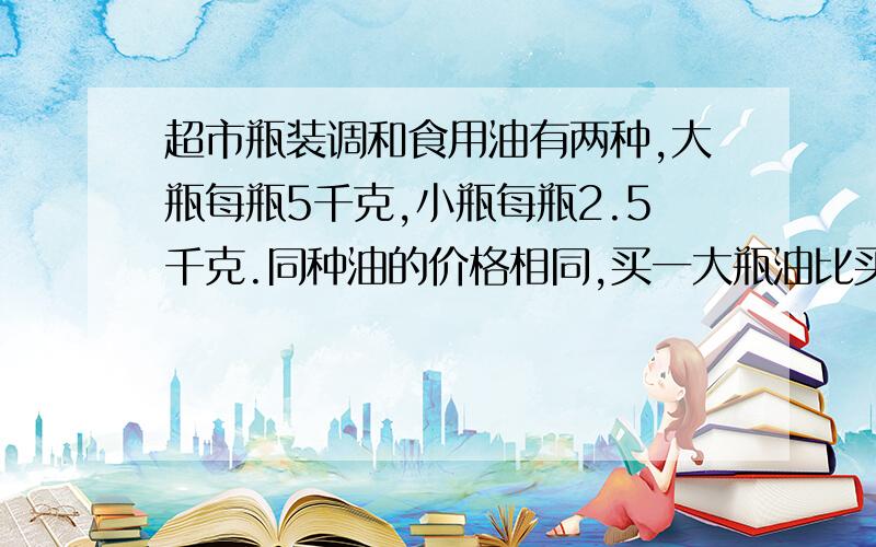 超市瓶装调和食用油有两种,大瓶每瓶5千克,小瓶每瓶2.5千克.同种油的价格相同,买一大瓶油比买一小瓶油