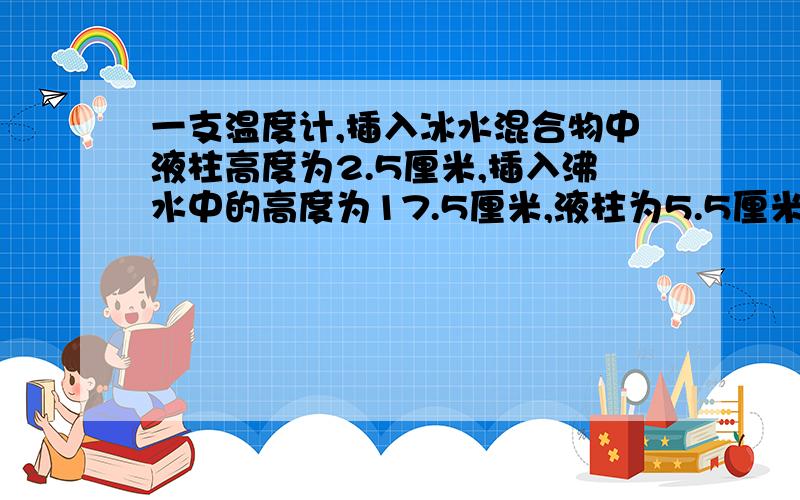 一支温度计,插入冰水混合物中液柱高度为2.5厘米,插入沸水中的高度为17.5厘米,液柱为5.5厘米时物体温度