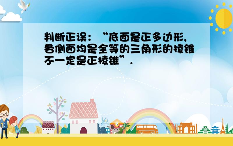 判断正误：“底面是正多边形,各侧面均是全等的三角形的棱锥不一定是正棱锥”.