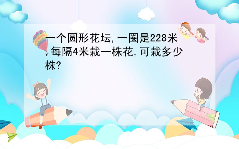 一个圆形花坛,一圈是228米,每隔4米栽一株花,可栽多少株?