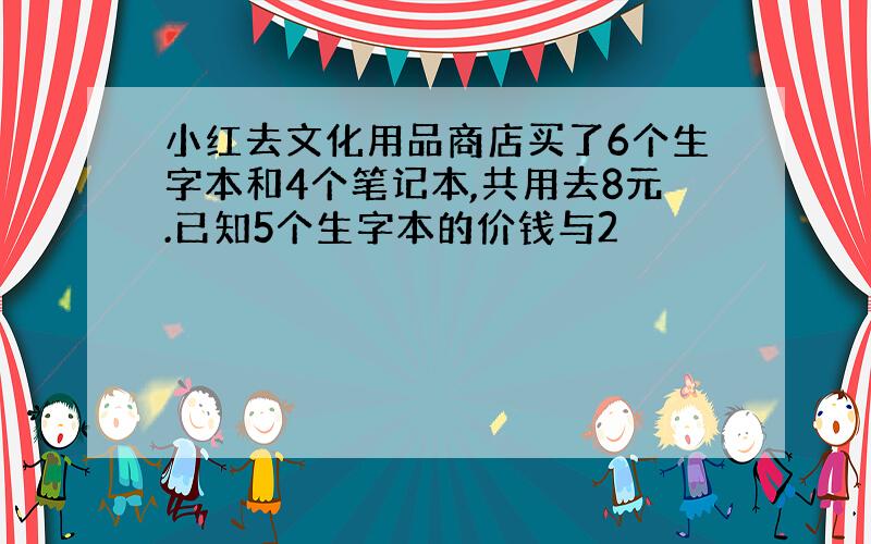 小红去文化用品商店买了6个生字本和4个笔记本,共用去8元.已知5个生字本的价钱与2