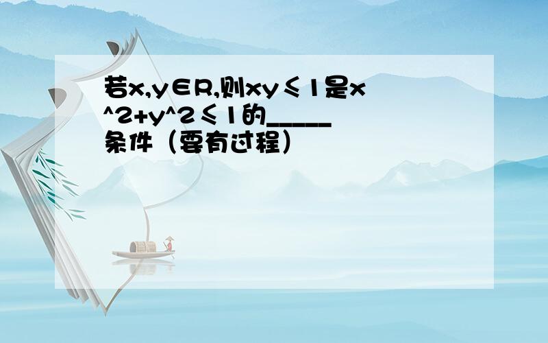 若x,y∈R,则xy≤1是x^2+y^2≤1的_____条件（要有过程）