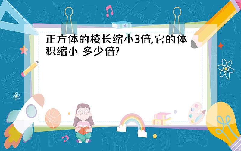 正方体的棱长缩小3倍,它的体积缩小 多少倍?