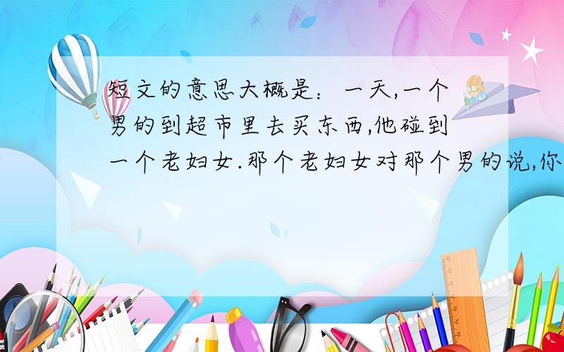 短文的意思大概是：一天,一个男的到超市里去买东西,他碰到一个老妇女.那个老妇女对那个男的说,你很像几个月前,我死去的孩子