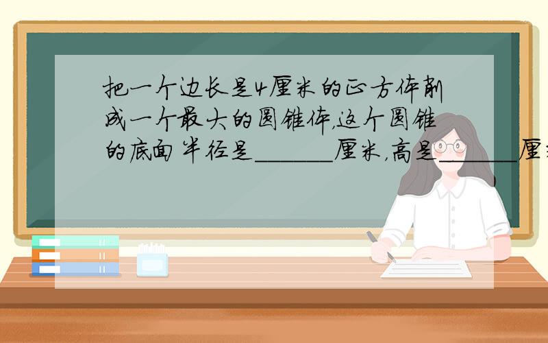 把一个边长是4厘米的正方体削成一个最大的圆锥体，这个圆锥的底面半径是______厘米，高是______厘米．