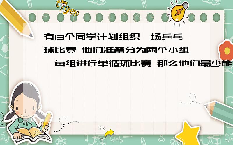 有13个同学计划组织一场乒乓球比赛 他们准备分为两个小组,每组进行单循环比赛 那么他们最少能比多少场?