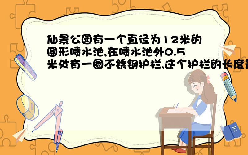 仙景公园有一个直径为12米的圆形喷水池,在喷水池外0.5米处有一圈不锈钢护栏,这个护栏的长度最少是几米?