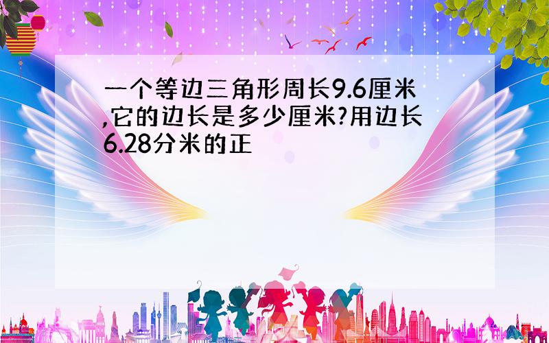 一个等边三角形周长9.6厘米,它的边长是多少厘米?用边长6.28分米的正