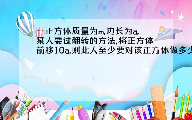 一正方体质量为m,边长为a,某人要过翻转的方法,将正方体前移10a,则此人至少要对该正方体做多少功?