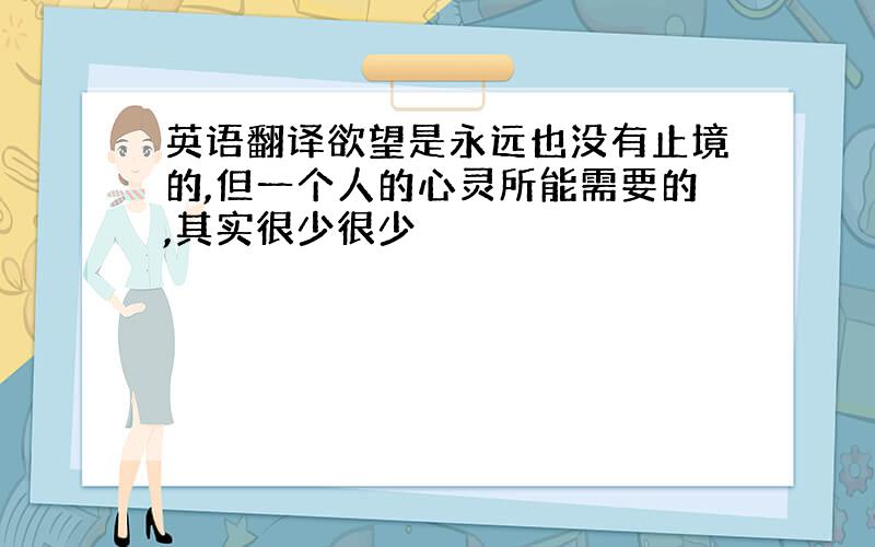 英语翻译欲望是永远也没有止境的,但一个人的心灵所能需要的,其实很少很少